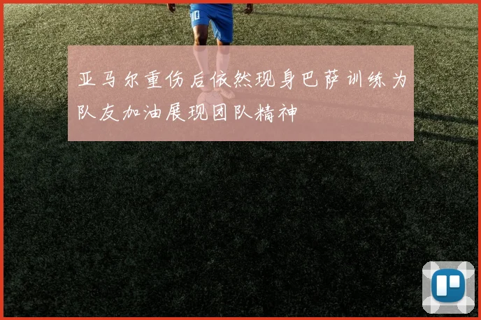 亚马尔重伤后依然现身巴萨训练为队友加油展现团队精神
