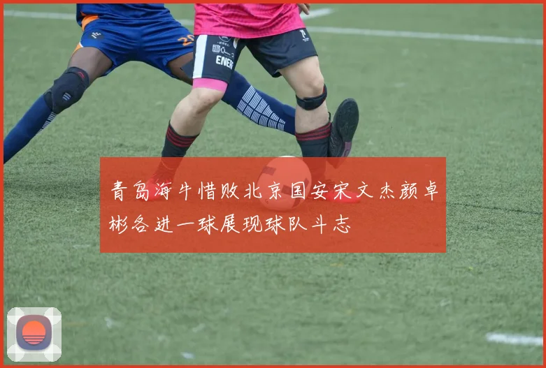 青岛海牛惜败北京国安宋文杰颜卓彬各进一球展现球队斗志