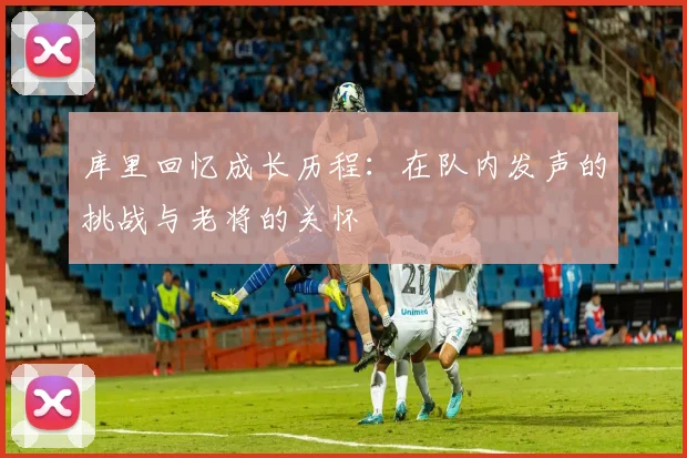 库里回忆成长历程：在队内发声的挑战与老将的关怀