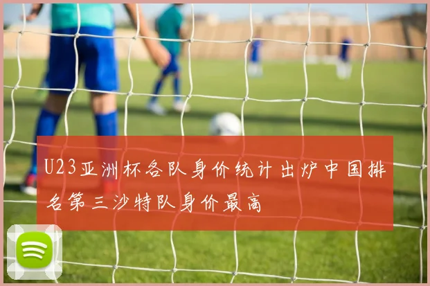 U23亚洲杯各队身价统计出炉中国排名第三沙特队身价最高