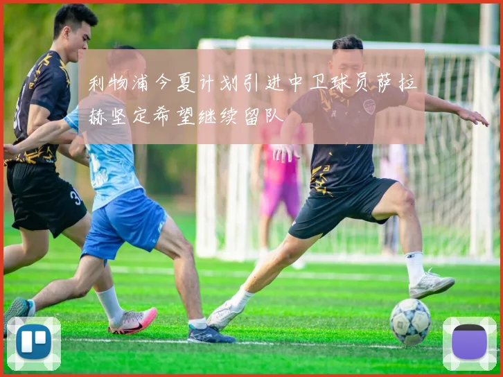 利物浦今夏计划引进中卫球员萨拉赫坚定希望继续留队