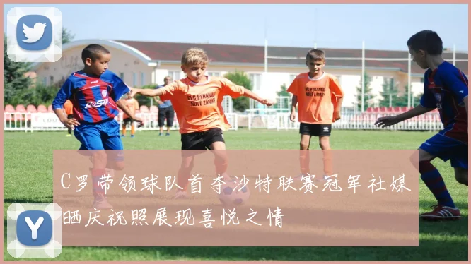 C罗带领球队首夺沙特联赛冠军社媒晒庆祝照展现喜悦之情