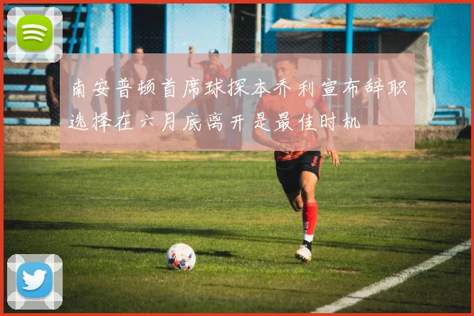 南安普顿首席球探本乔利宣布辞职选择在六月底离开是最佳时机