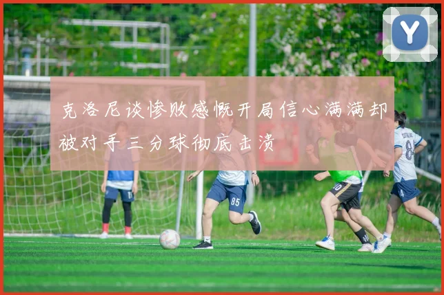 克洛尼谈惨败感慨开局信心满满却被对手三分球彻底击溃