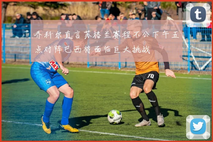 乔科尔直言苏格兰赛程不公下午五点对阵巴西将面临巨大挑战