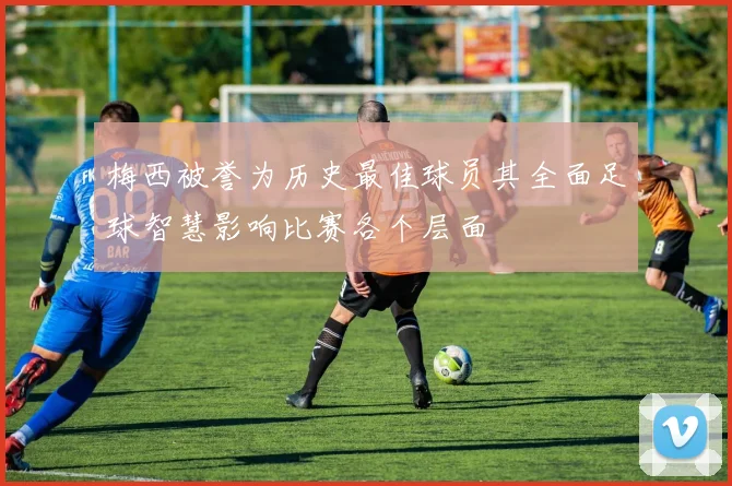 梅西被誉为历史最佳球员其全面足球智慧影响比赛各个层面