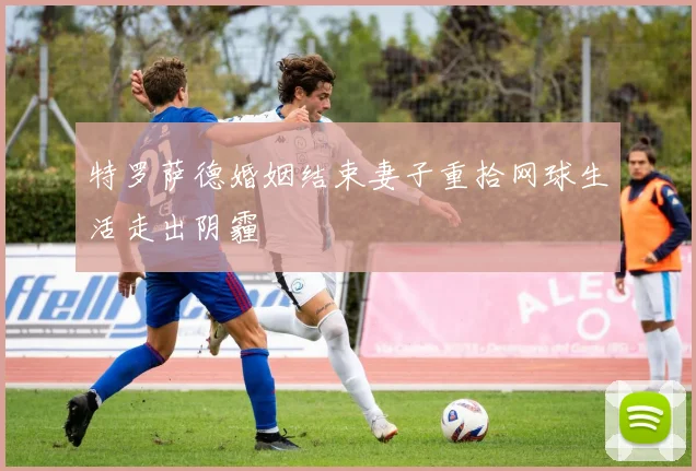 特罗萨德婚姻结束妻子重拾网球生活走出阴霾