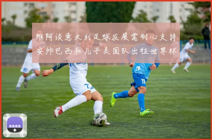 维阿谈意大利足球发展需耐心支持安帅巴西和儿子美国队出征世界杯