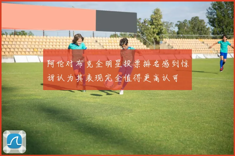 阿伦对布克全明星投票排名感到惊讶认为其表现完全值得更高认可