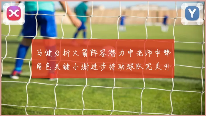 马健分析火箭阵容潜力申老师中锋角色关键小谢进步将助球队完美升级