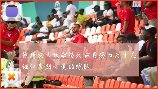 徐新发文致敬格列兹曼感慨万千见证他告别心爱的球队