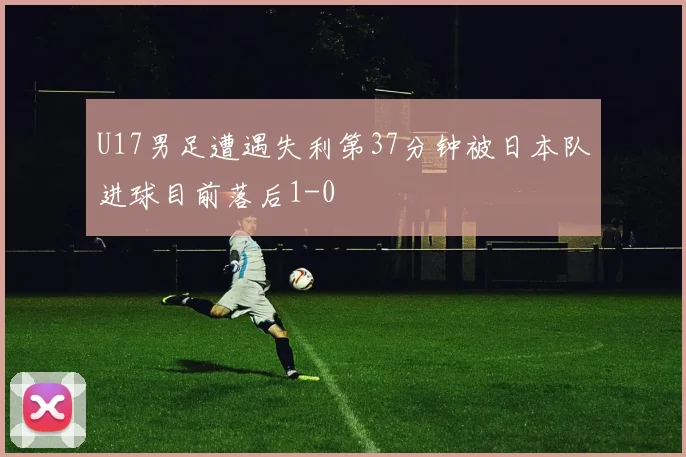 U17男足遭遇失利第37分钟被日本队进球目前落后1-0