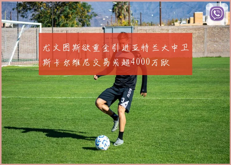尤文图斯欲重金引进亚特兰大中卫斯卡尔维尼交易或超4000万欧
