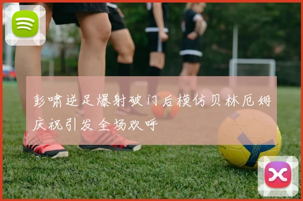 彭啸逆足爆射破门后模仿贝林厄姆庆祝引发全场欢呼