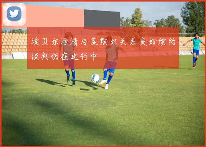 埃贝尔澄清与莱默尔关系良好续约谈判仍在进行中