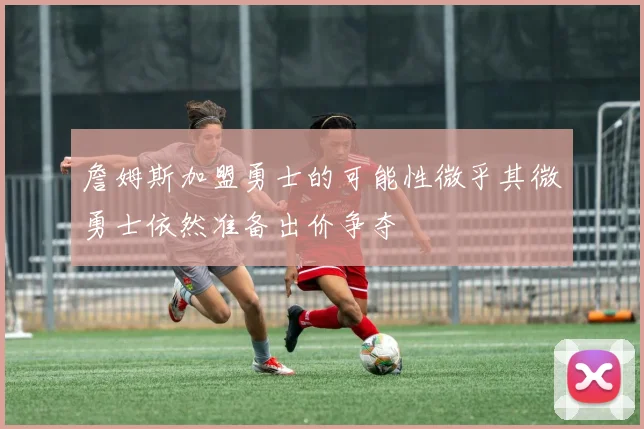 詹姆斯加盟勇士的可能性微乎其微勇士依然准备出价争夺