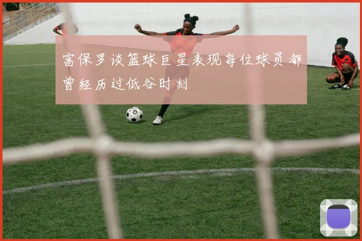富保罗谈篮球巨星表现每位球员都曾经历过低谷时刻