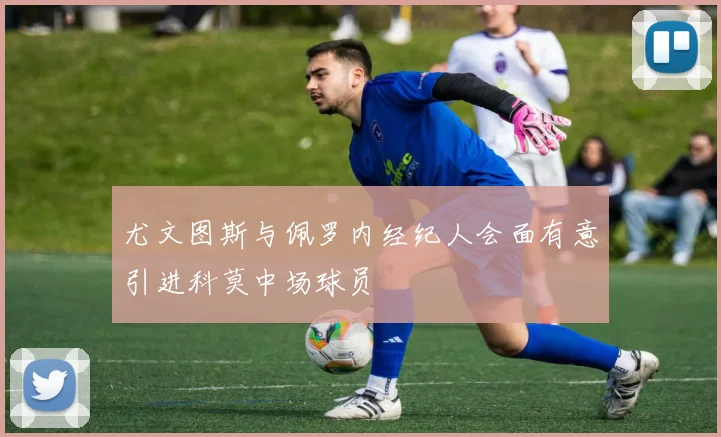 尤文图斯与佩罗内经纪人会面有意引进科莫中场球员