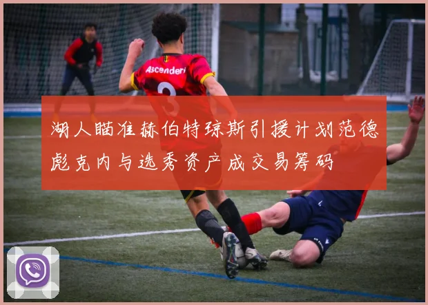 湖人瞄准赫伯特琼斯引援计划范德彪克内与选秀资产成交易筹码