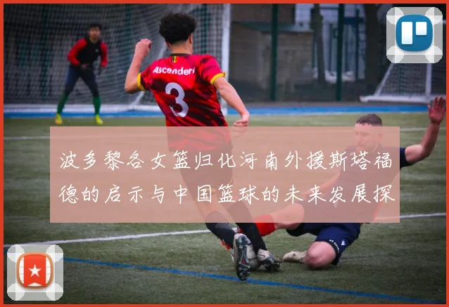 波多黎各女篮归化河南外援斯塔福德的启示与中国篮球的未来发展探讨