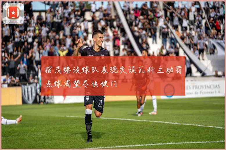 宿茂臻谈球队表现失误瓦科主动罚点球渴望尽快破门